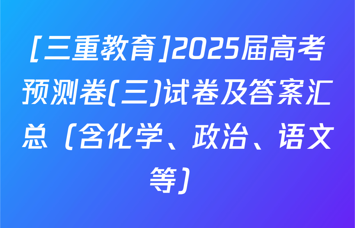 [三重教育]2025届高考预测卷(三)试卷及答案汇总（含化学、政治、语文等）