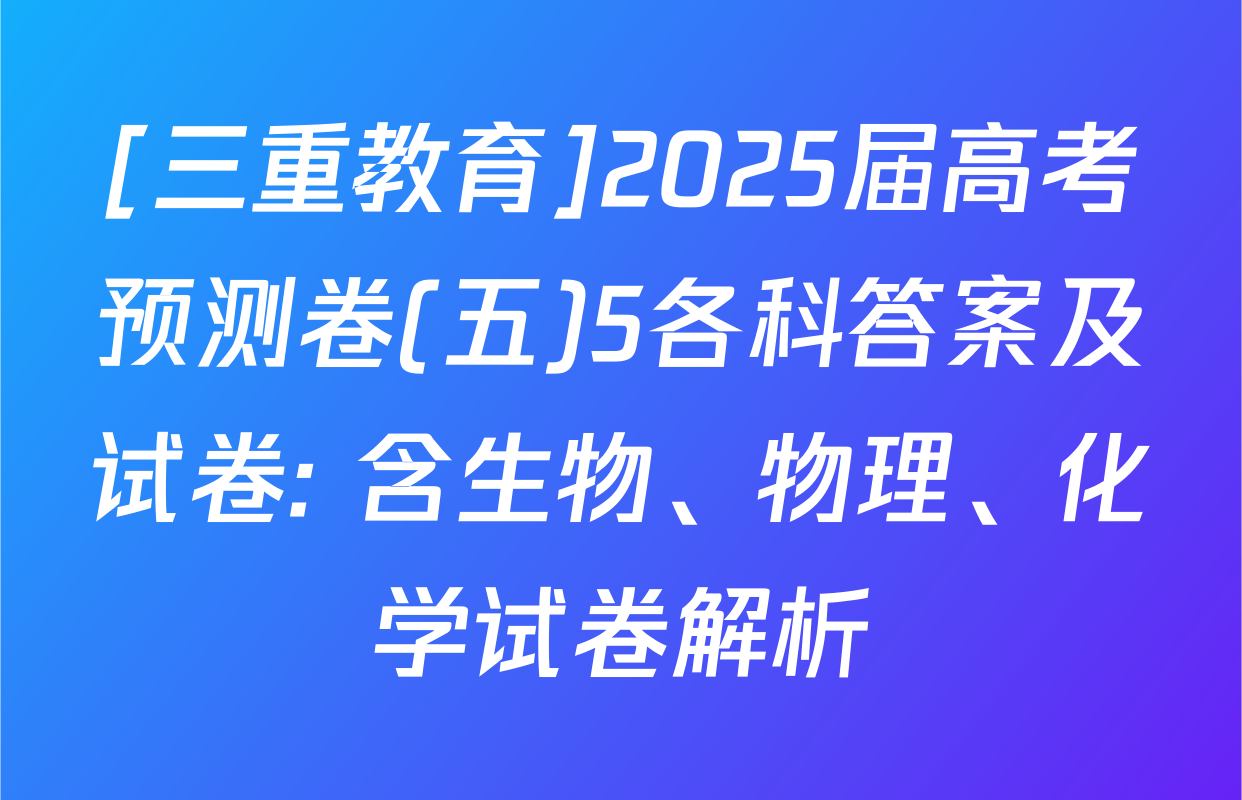 [三重教育]2025届高考预测卷(五)5各科答案及试卷: 含生物、物理、化学试卷解析