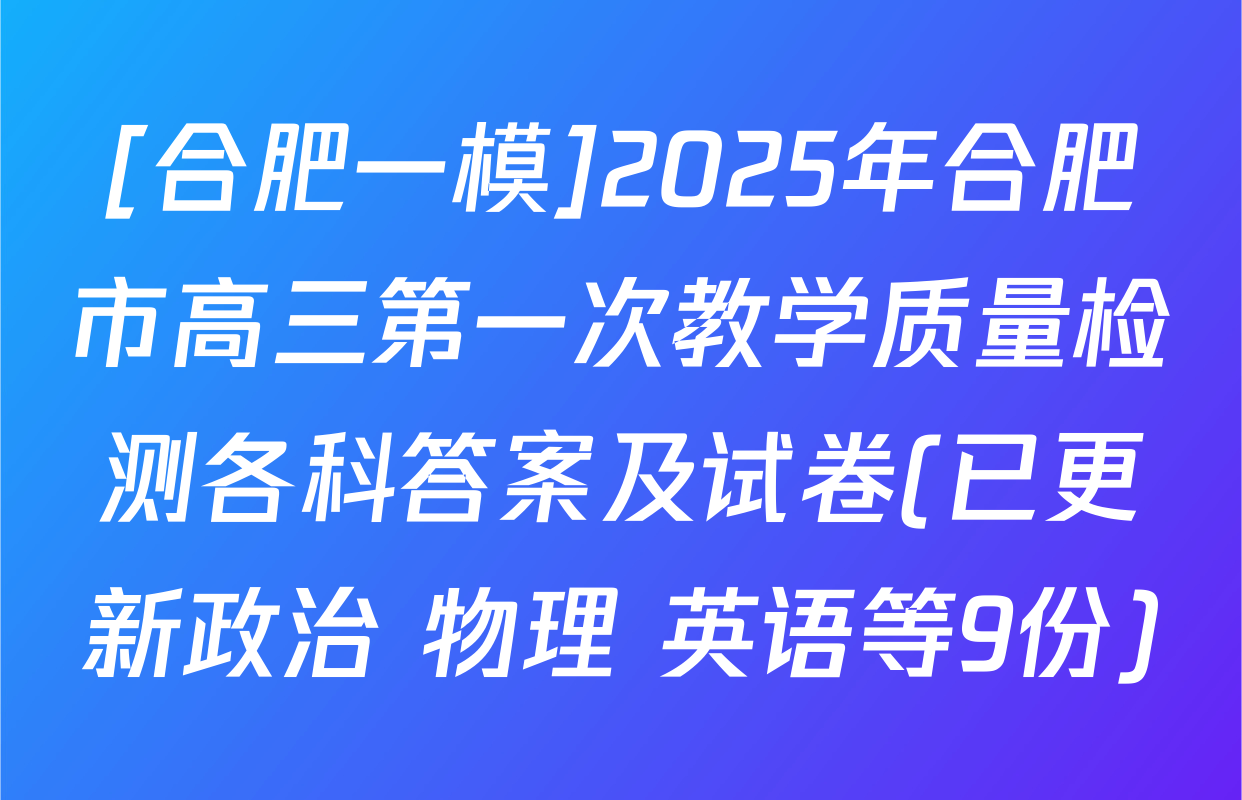 [合肥一模]2025年合肥市高三第一次教学质量检测各科答案及试卷(已更新政治 物理 英语等9份)