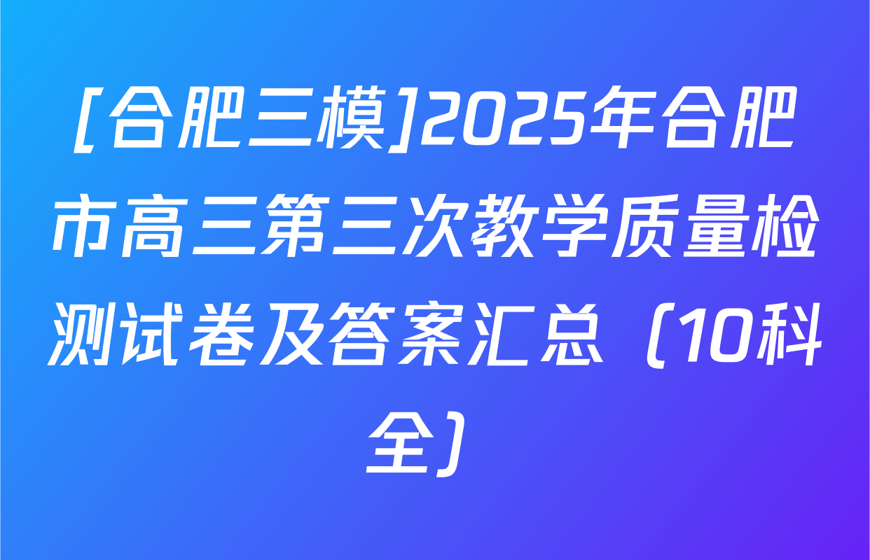[合肥三模]2025年合肥市高三第三次教学质量检测试卷及答案汇总（10科全）