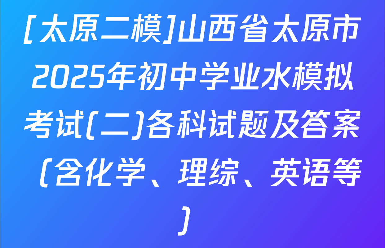 [太原二模]山西省太原市2025年初中学业水模拟考试(二)各科试题及答案（含化学、理综、英语等）