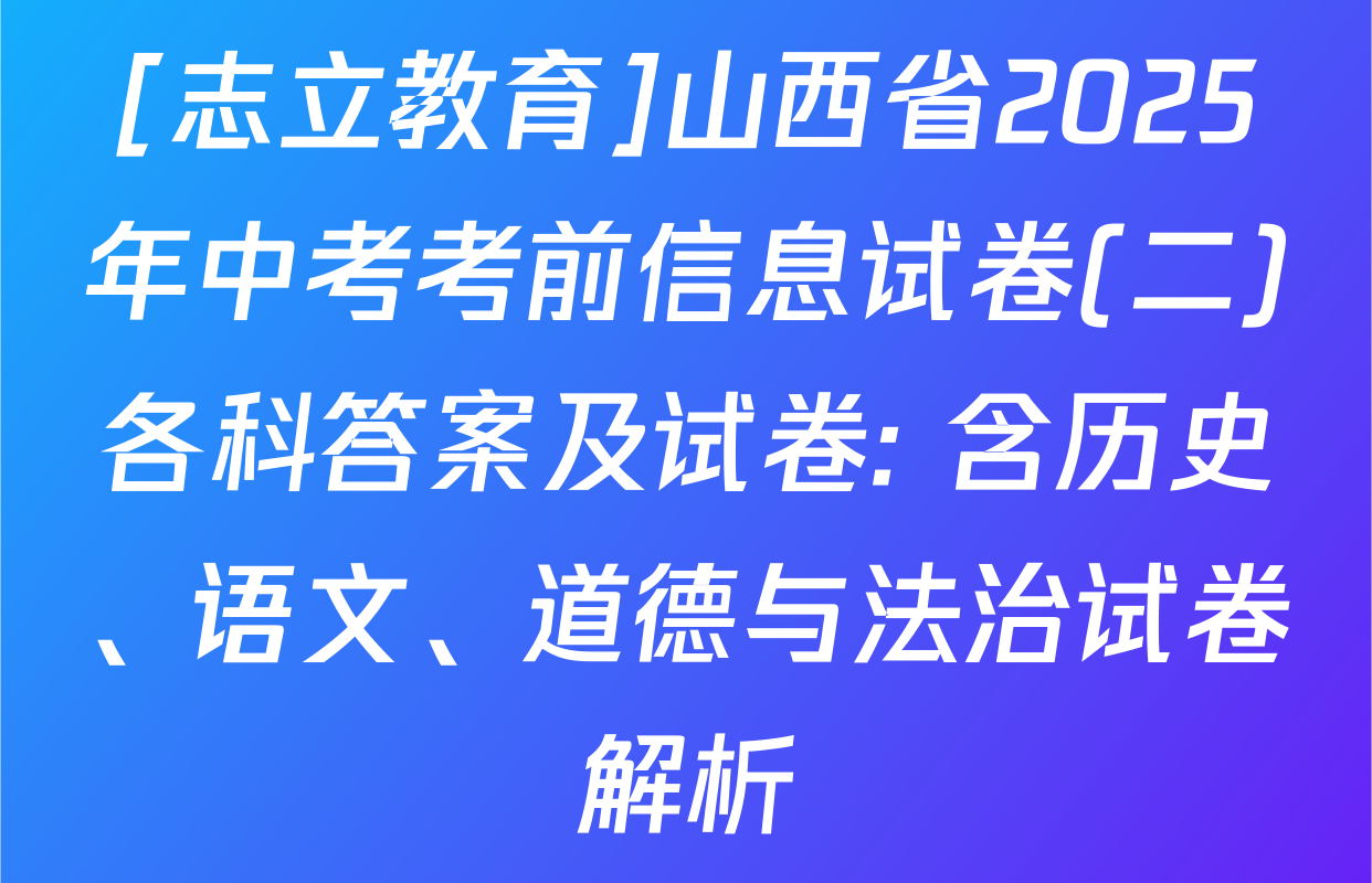 [志立教育]山西省2025年中考考前信息试卷(二)各科答案及试卷: 含历史、语文、道德与法治试卷解析