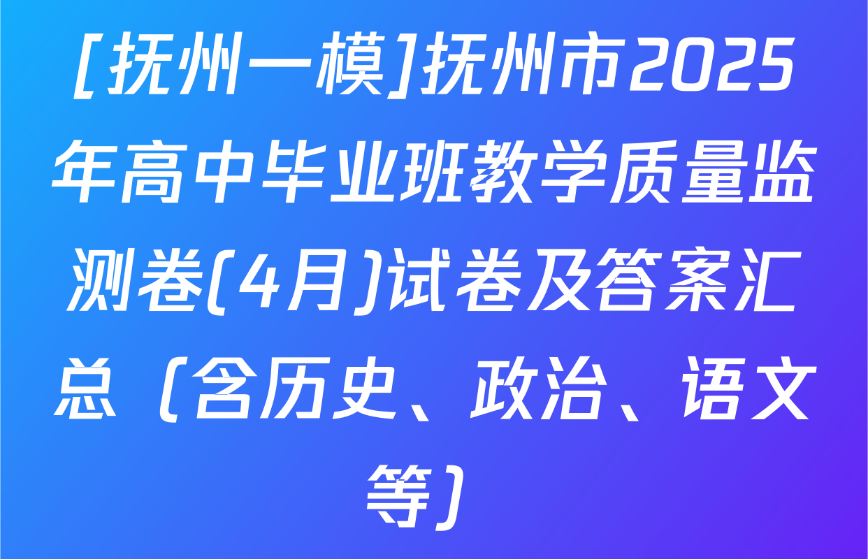 [抚州一模]抚州市2025年高中毕业班教学质量监测卷(4月)试卷及答案汇总（含历史、政治、语文等）