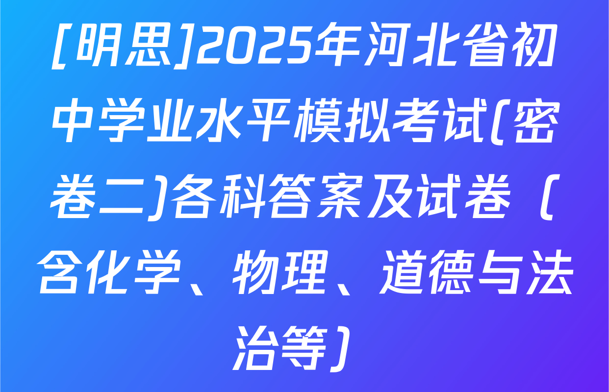 [明思]2025年河北省初中学业水平模拟考试(密卷二)各科答案及试卷（含化学、物理、道德与法治等）