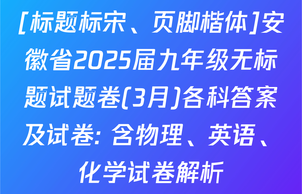 [标题标宋、页脚楷体]安徽省2025届九年级无标题试题卷(3月)各科答案及试卷: 含物理、英语、化学试卷解析