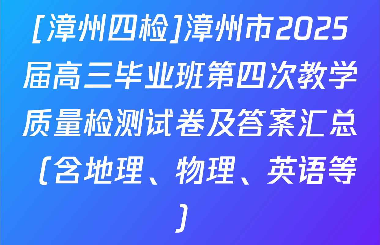[漳州四检]漳州市2025届高三毕业班第四次教学质量检测试卷及答案汇总（含地理、物理、英语等）