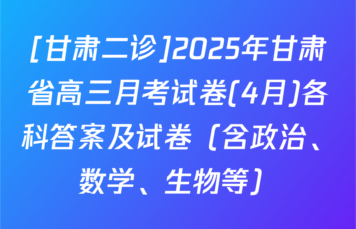[甘肃二诊]2025年甘肃省高三月考试卷(4月)各科答案及试卷（含政治、数学、生物等）