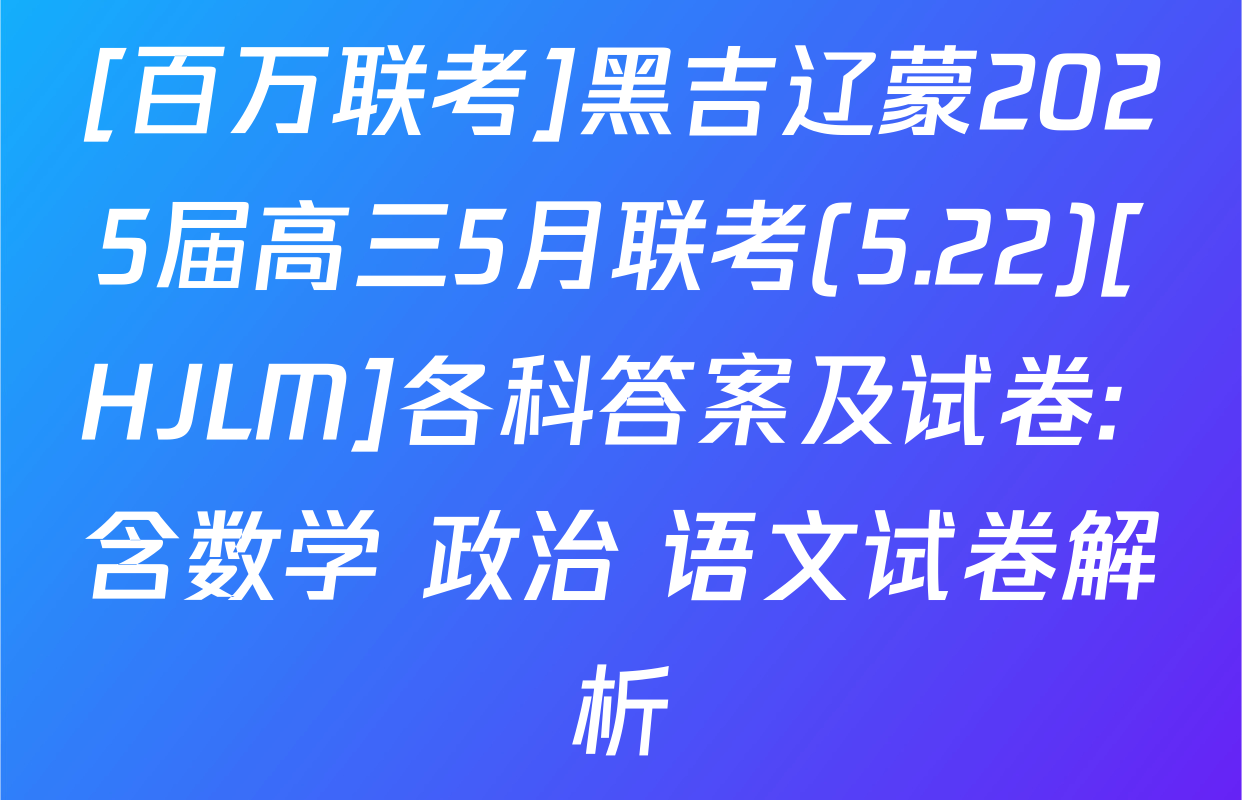 [百万联考]黑吉辽蒙2025届高三5月联考(5.22)[HJLM]各科答案及试卷: 含数学 政治 语文试卷解析