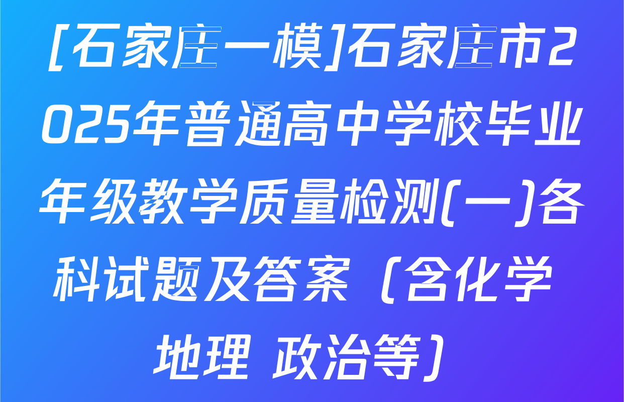 [石家庄一模]石家庄市2025年普通高中学校毕业年级教学质量检测(一)各科试题及答案（含化学 地理 政治等）