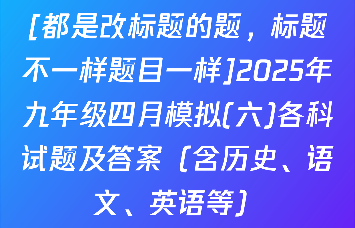 [都是改标题的题，标题不一样题目一样]2025年九年级四月模拟(六)各科试题及答案（含历史、语文、英语等）