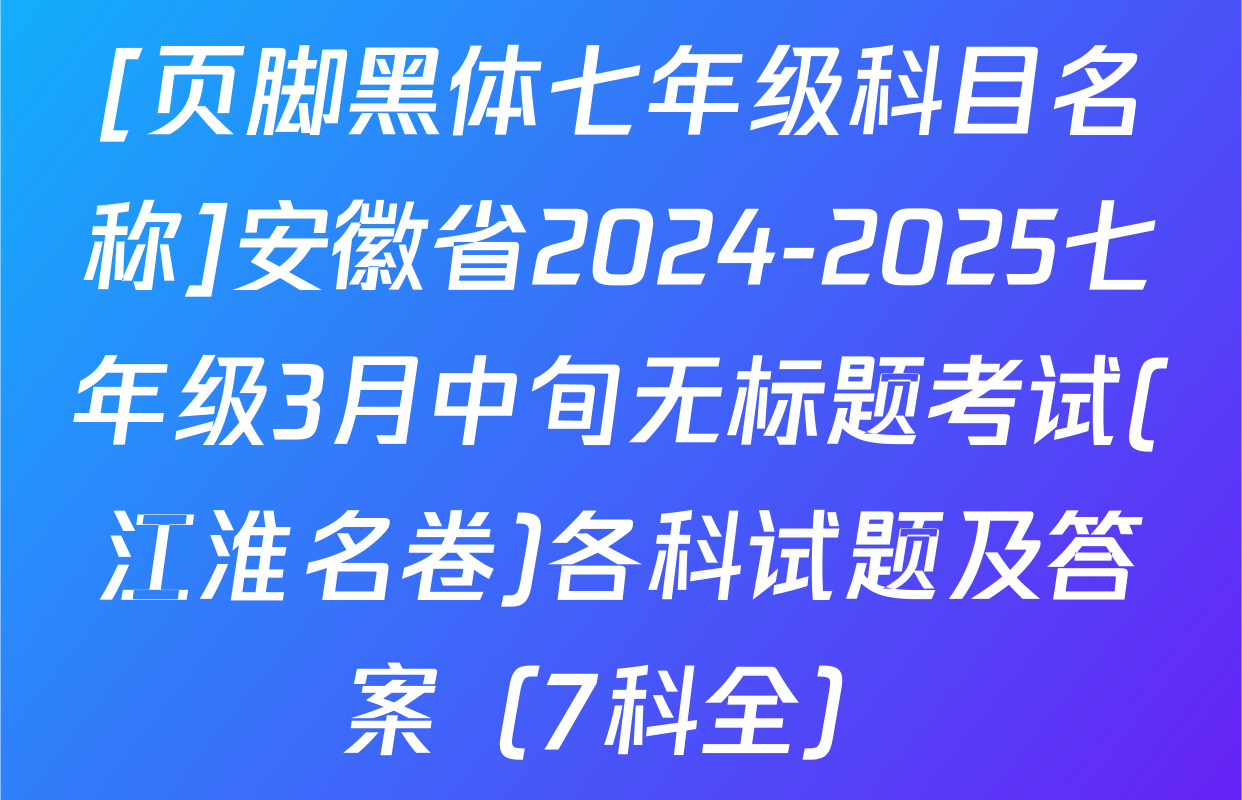 [页脚黑体七年级科目名称]安徽省2024-2025七年级3月中旬无标题考试(江淮名卷)各科试题及答案（7科全）