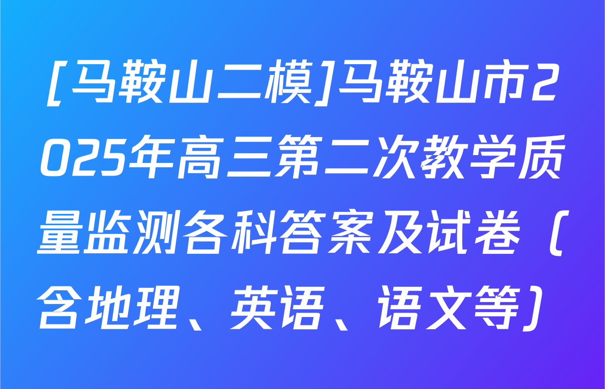 [马鞍山二模]马鞍山市2025年高三第二次教学质量监测各科答案及试卷（含地理、英语、语文等）