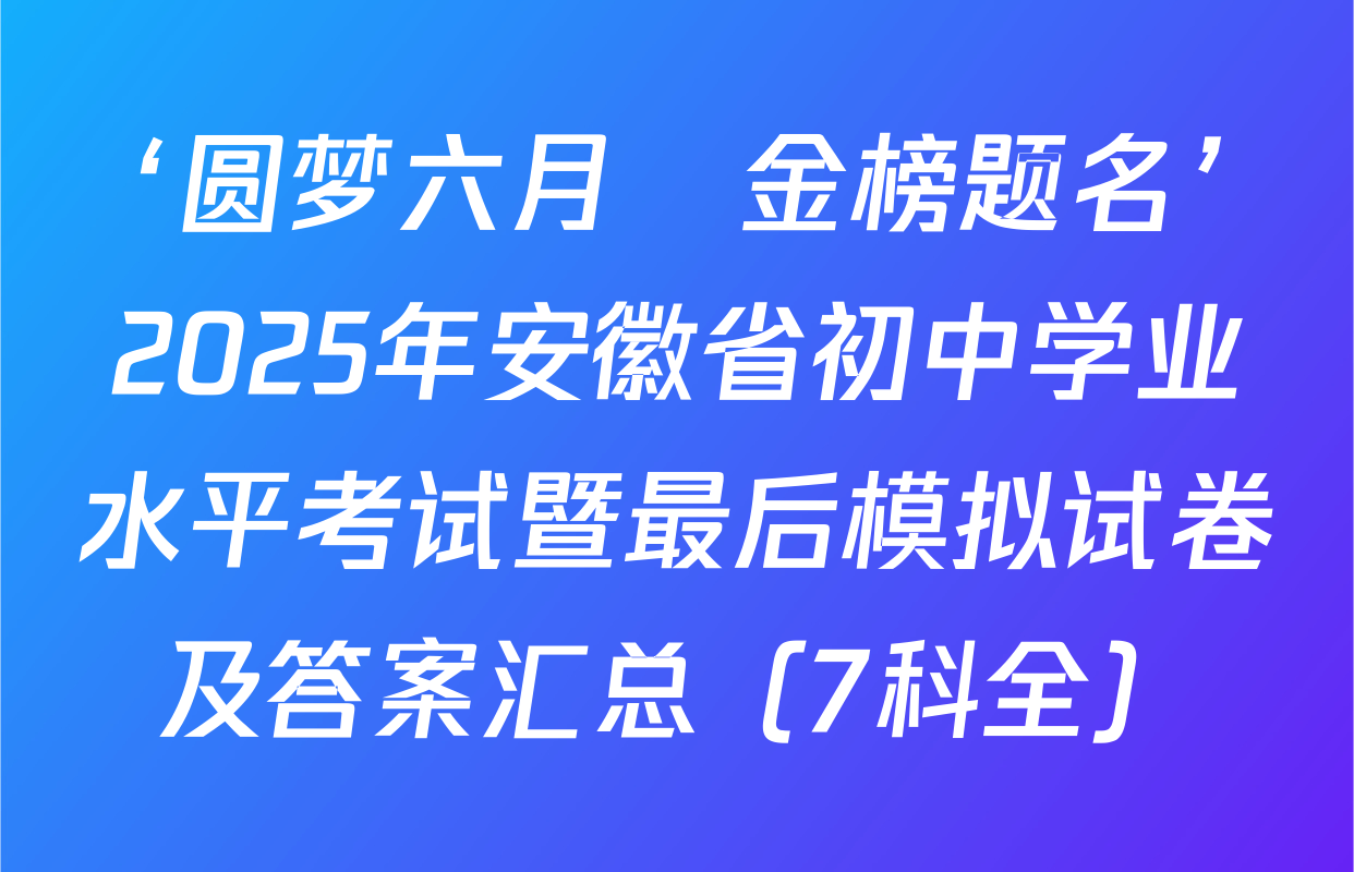 ‘圆梦六月•金榜题名’2025年安徽省初中学业水平考试暨最后模拟试卷及答案汇总（7科全）