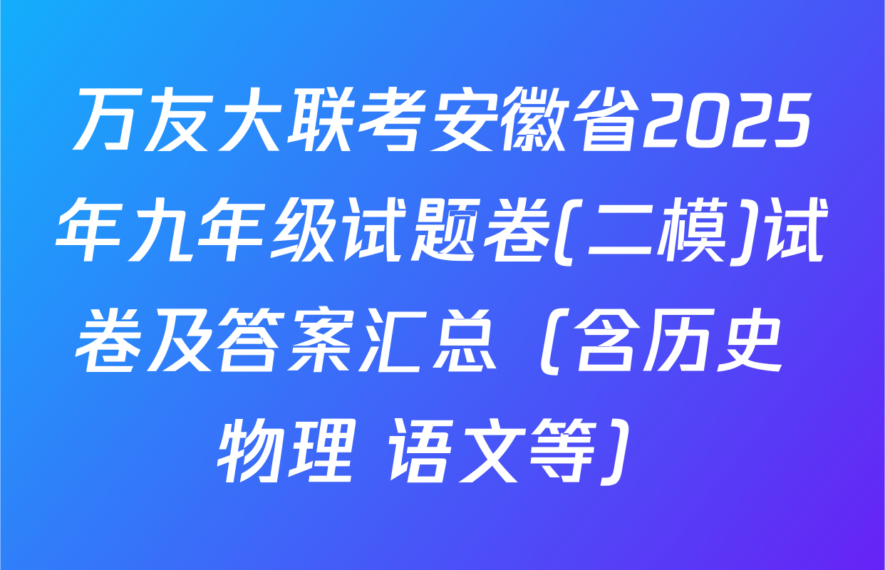 万友大联考安徽省2025年九年级试题卷(二模)试卷及答案汇总（含历史 物理 语文等）