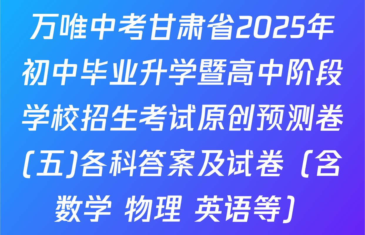 万唯中考甘肃省2025年初中毕业升学暨高中阶段学校招生考试原创预测卷(五)各科答案及试卷（含数学 物理 英语等）