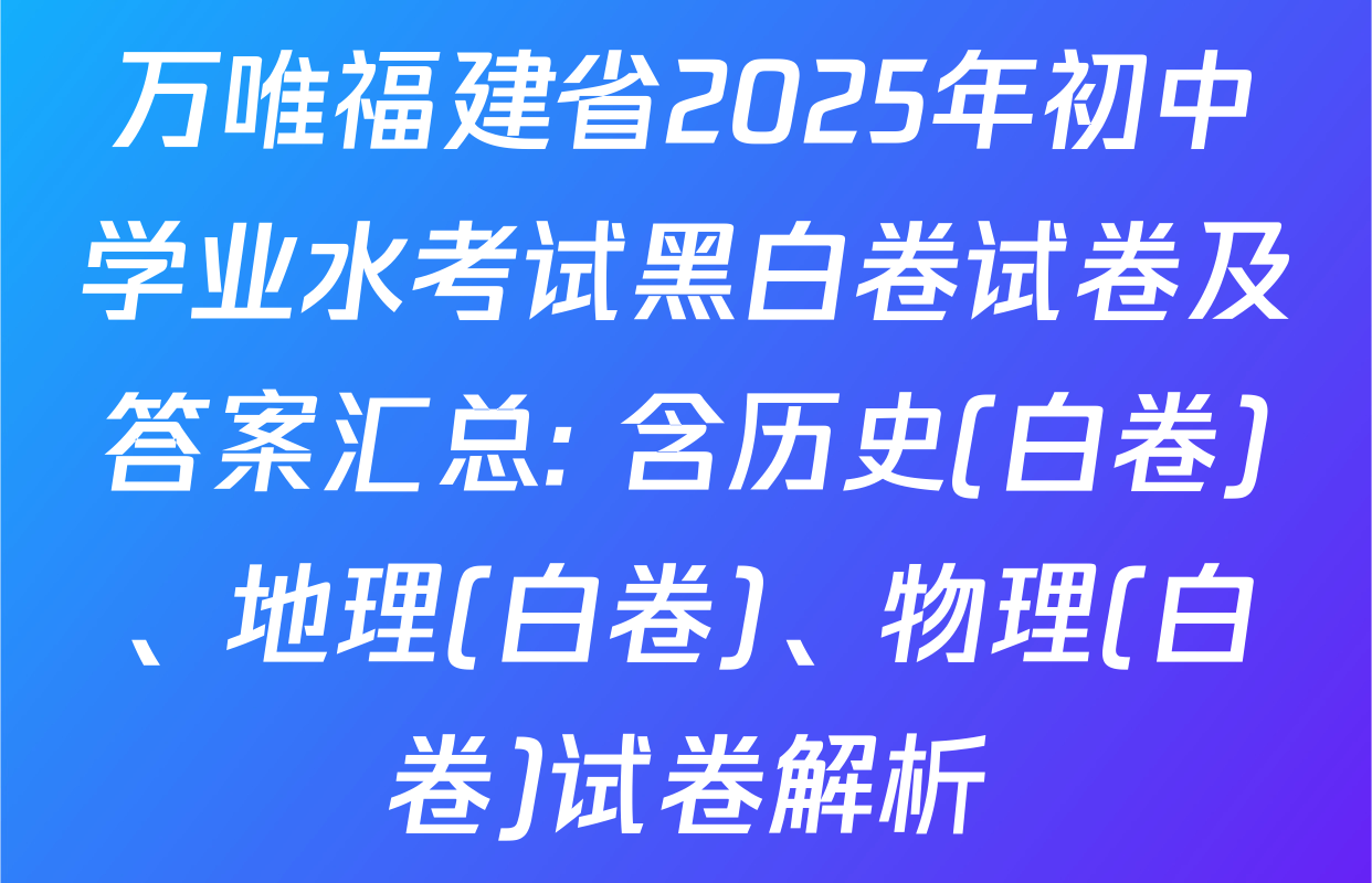 万唯福建省2025年初中学业水考试黑白卷试卷及答案汇总: 含历史(白卷)、地理(白卷)、物理(白卷)试卷解析