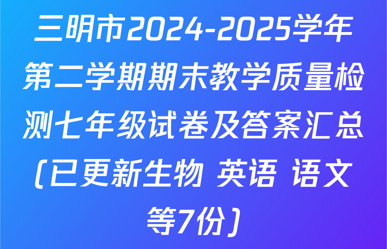 三明市2024-2025学年第二学期期末教学质量检测七年级试卷及答案汇总(已更新生物 英语 语文等7份)