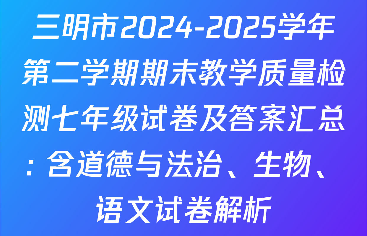 三明市2024-2025学年第二学期期末教学质量检测七年级试卷及答案汇总: 含道德与法治、生物、语文试卷解析