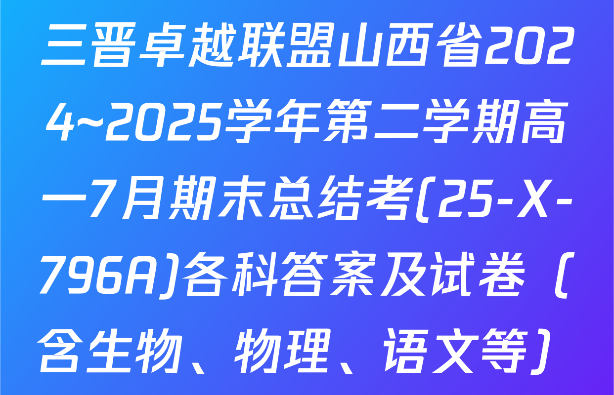 三晋卓越联盟山西省2024~2025学年第二学期高一7月期末总结考(25-X-796A)各科答案及试卷（含生物、物理、语文等）