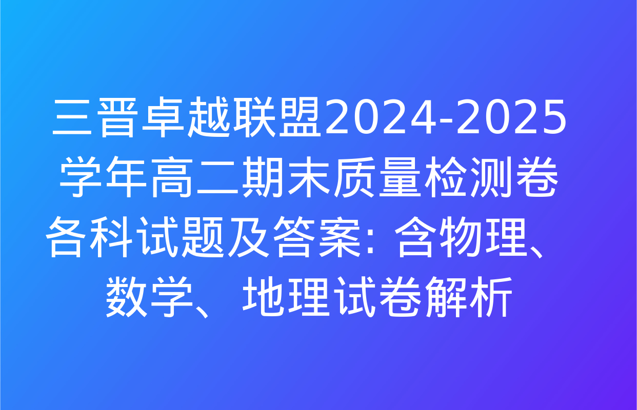 三晋卓越联盟2024-2025学年高二期末质量检测卷各科试题及答案: 含物理、数学、地理试卷解析