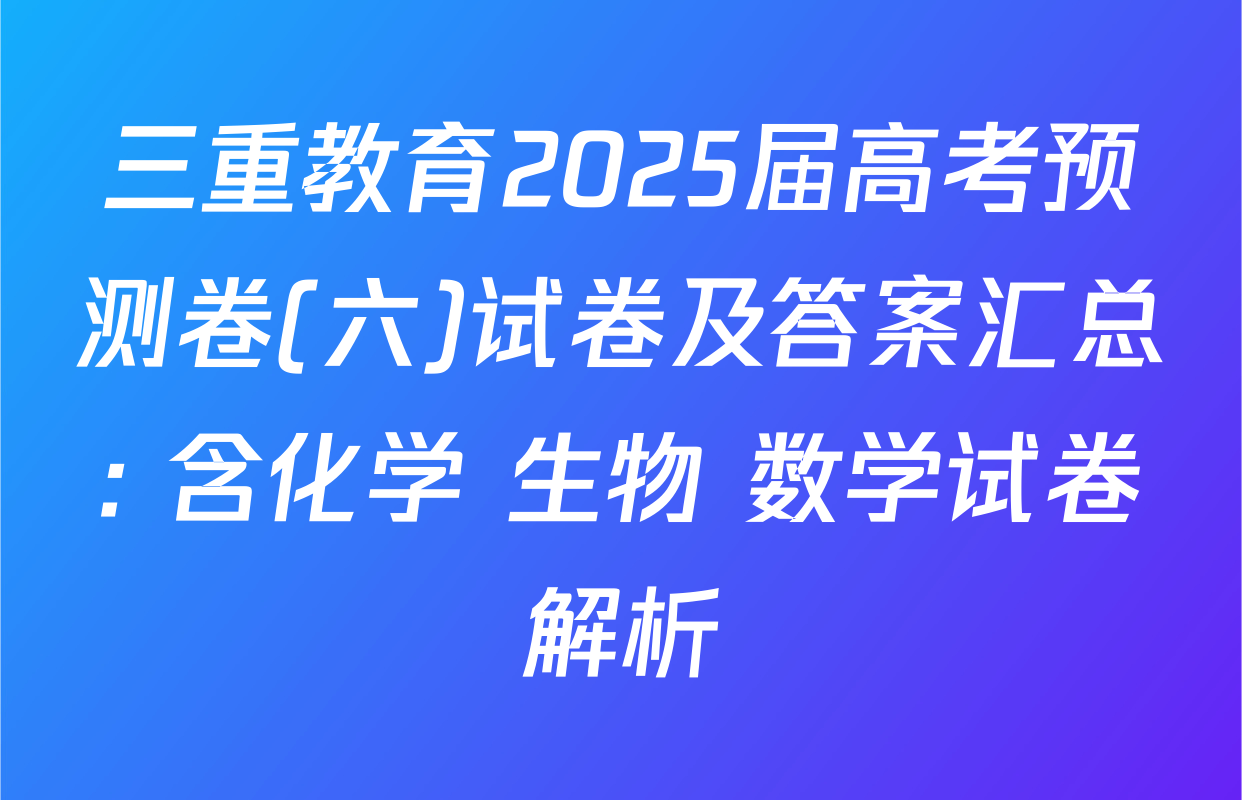 三重教育2025届高考预测卷(六)试卷及答案汇总: 含化学 生物 数学试卷解析