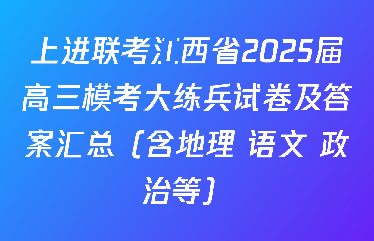 上进联考江西省2025届高三模考大练兵试卷及答案汇总（含地理 语文 政治等）