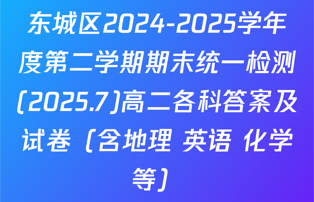 东城区2024-2025学年度第二学期期末统一检测(2025.7)高二各科答案及试卷（含地理 英语 化学等）