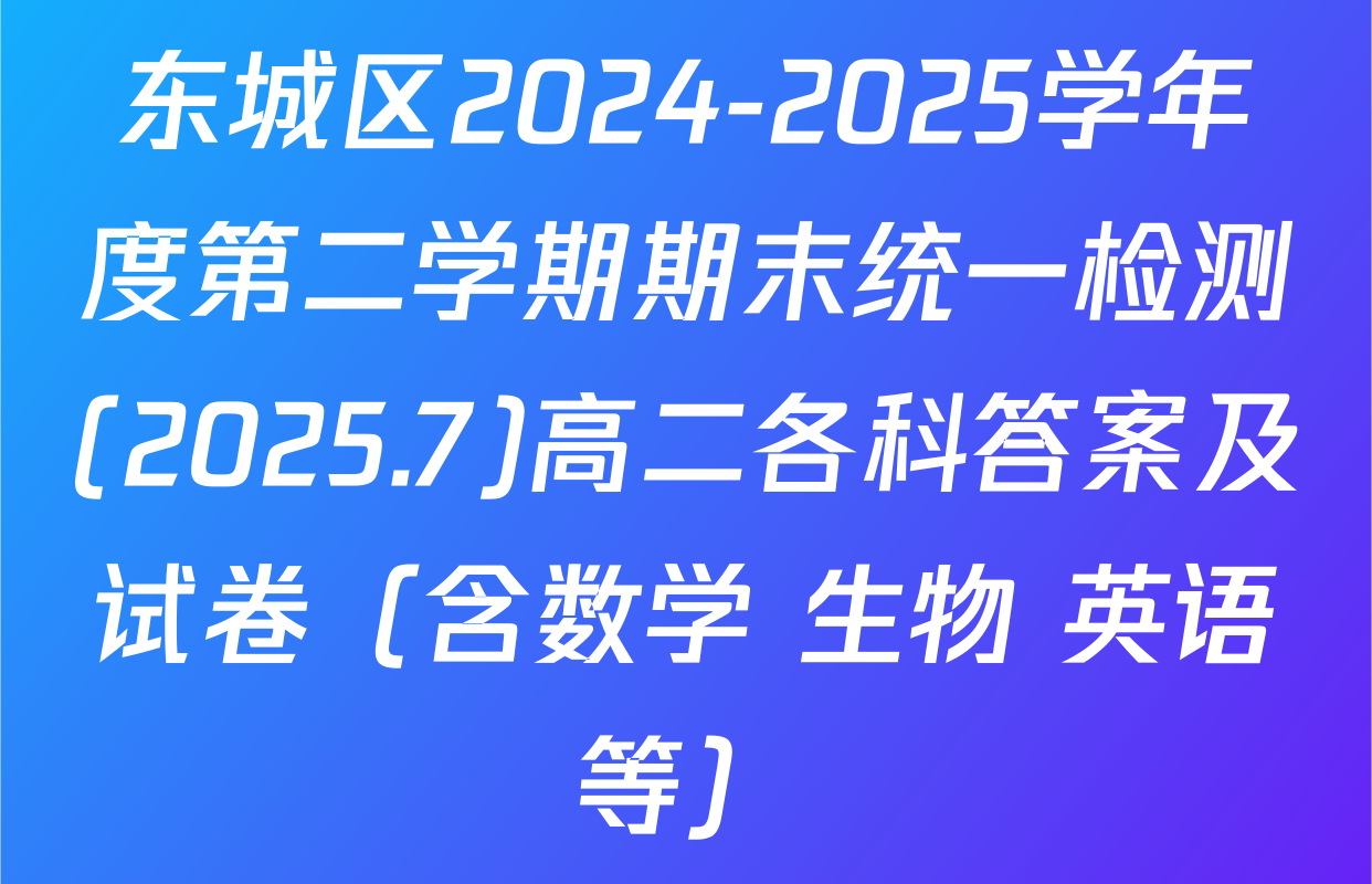 东城区2024-2025学年度第二学期期末统一检测(2025.7)高二各科答案及试卷（含数学 生物 英语等）