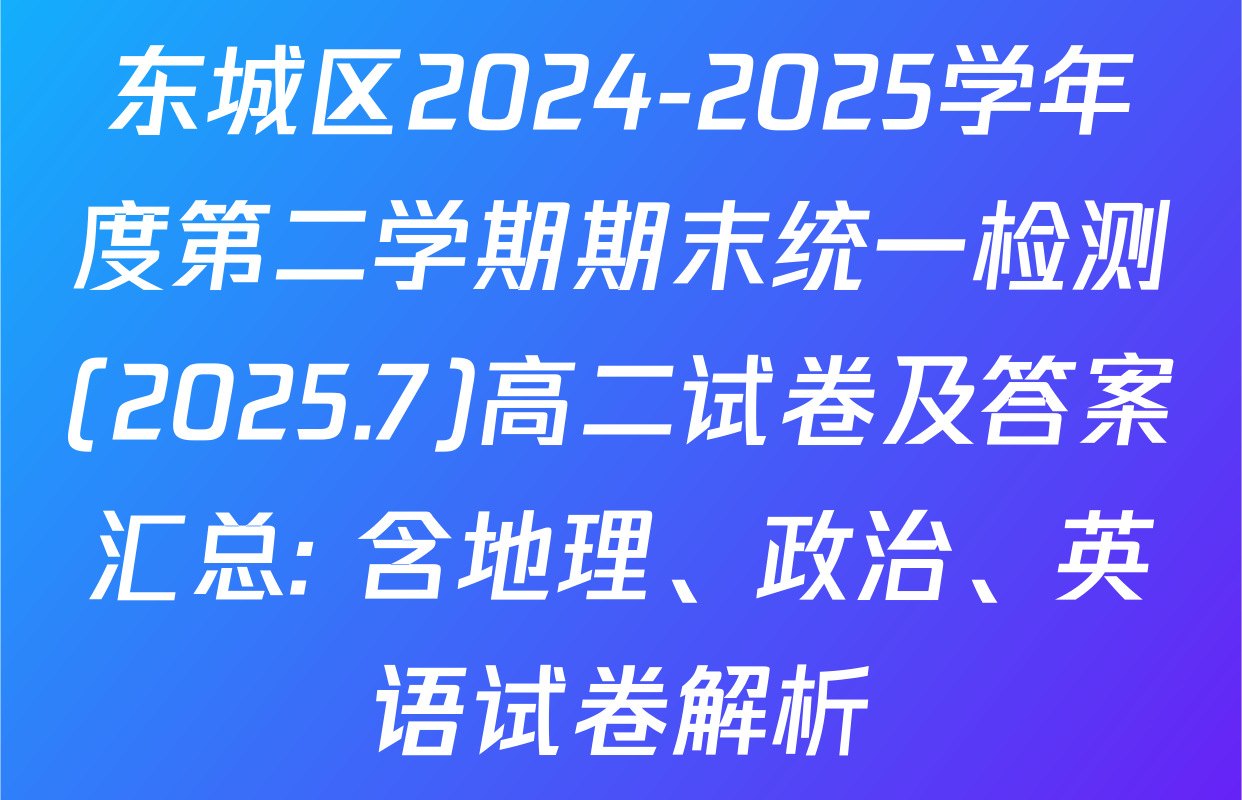 东城区2024-2025学年度第二学期期末统一检测(2025.7)高二试卷及答案汇总: 含地理、政治、英语试卷解析