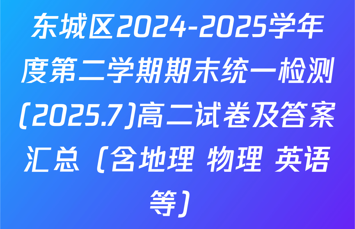 东城区2024-2025学年度第二学期期末统一检测(2025.7)高二试卷及答案汇总（含地理 物理 英语等）