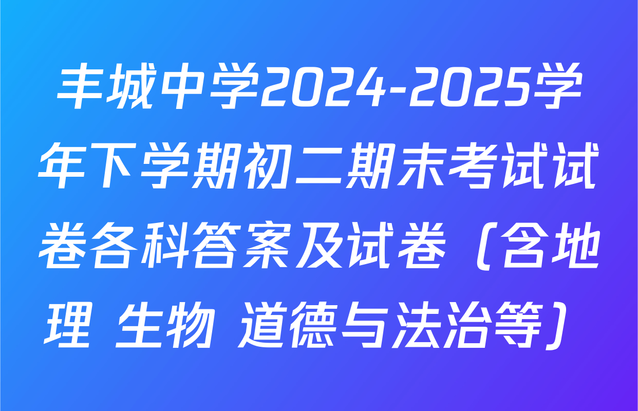 丰城中学2024-2025学年下学期初二期末考试试卷各科答案及试卷（含地理 生物 道德与法治等）