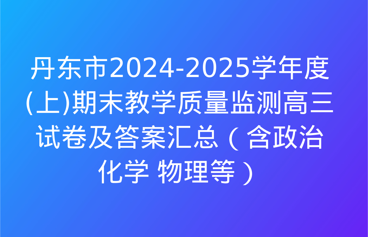 丹东市2024-2025学年度(上)期末教学质量监测高三试卷及答案汇总（含政治 化学 物理等）