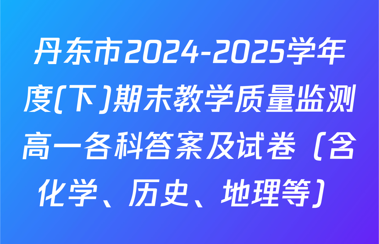 丹东市2024-2025学年度(下)期末教学质量监测高一各科答案及试卷（含化学、历史、地理等）