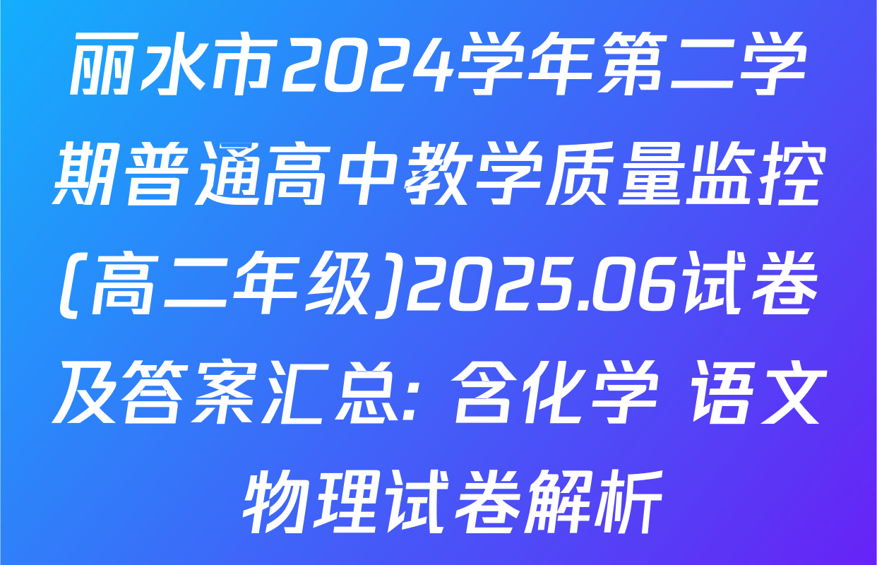 丽水市2024学年第二学期普通高中教学质量监控(高二年级)2025.06试卷及答案汇总: 含化学 语文 物理试卷解析