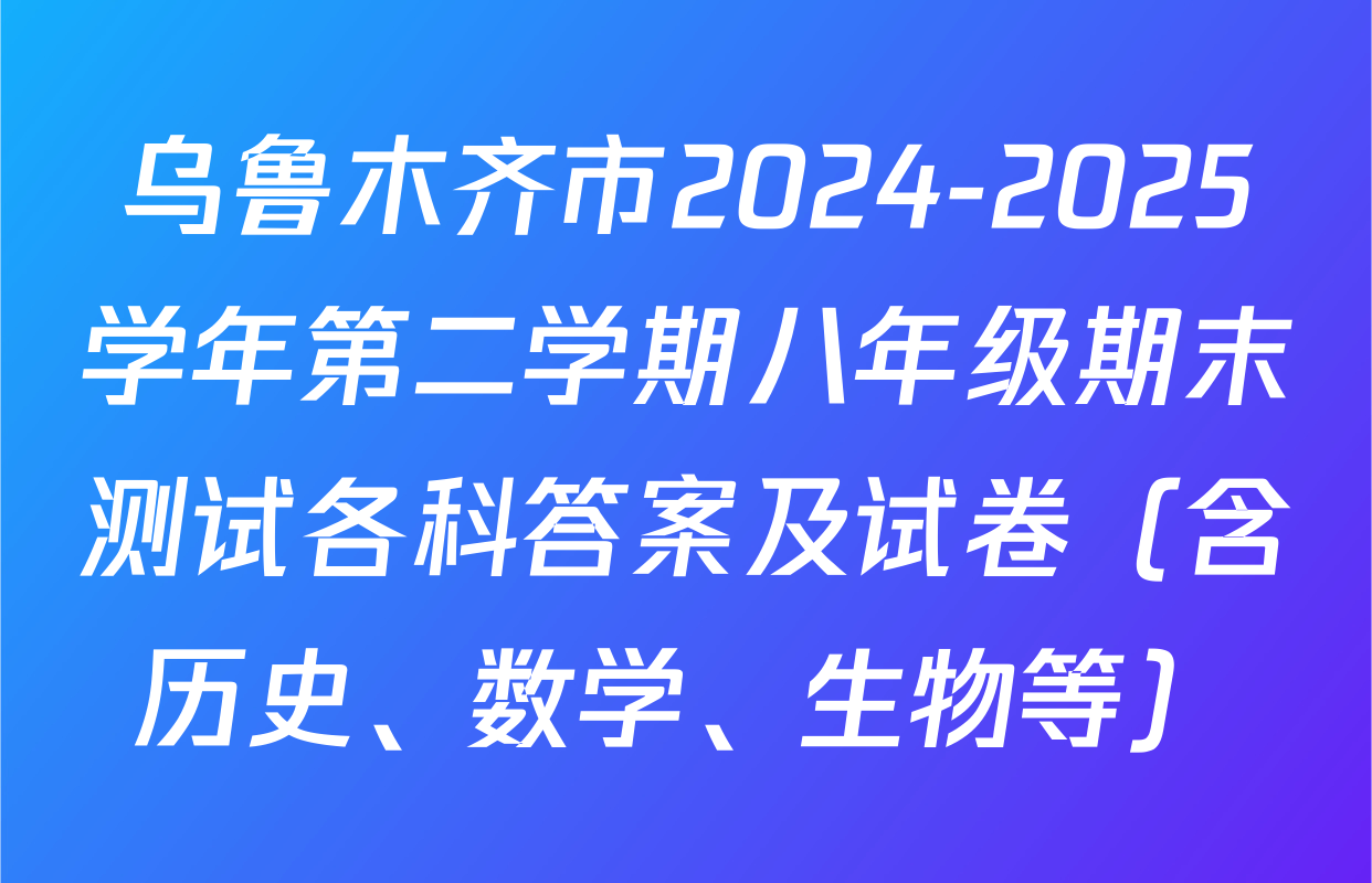 乌鲁木齐市2024-2025学年第二学期八年级期末测试各科答案及试卷（含历史、数学、生物等）
