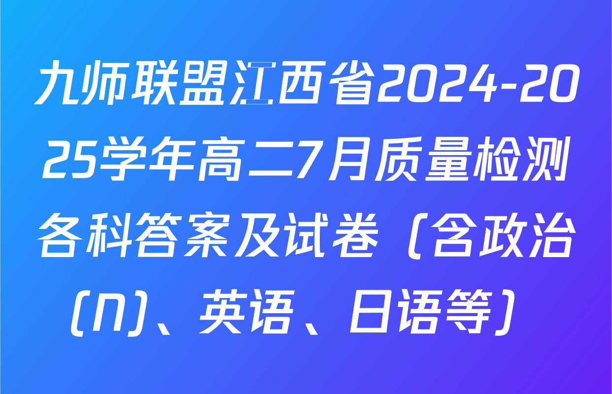 九师联盟江西省2024-2025学年高二7月质量检测各科答案及试卷（含政治(N)、英语、日语等）