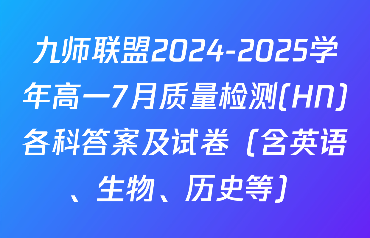 九师联盟2024-2025学年高一7月质量检测(HN)各科答案及试卷（含英语、生物、历史等）