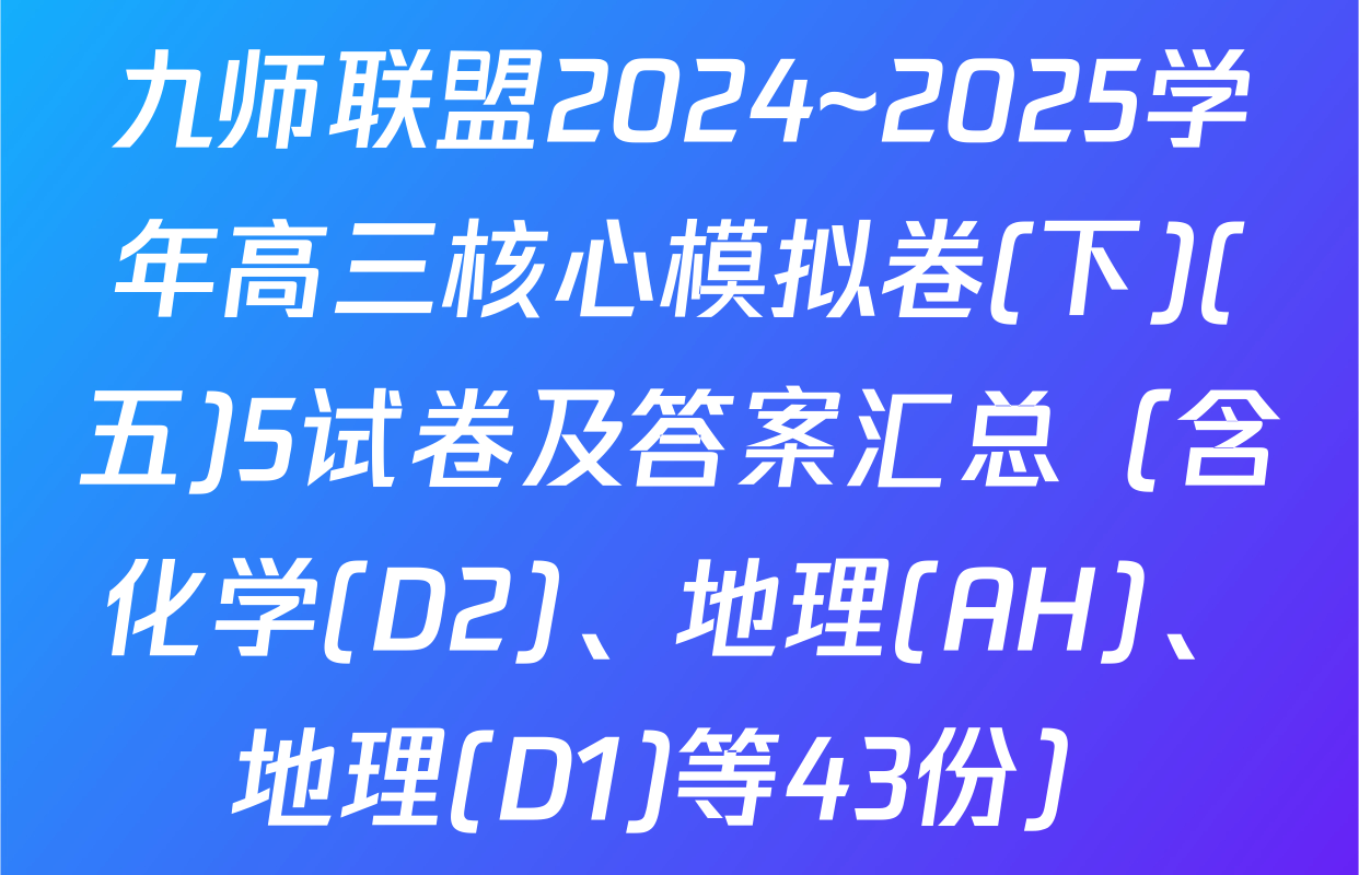 九师联盟2024~2025学年高三核心模拟卷(下)(五)5试卷及答案汇总（含化学(D2)、地理(AH)、地理(D1)等43份）