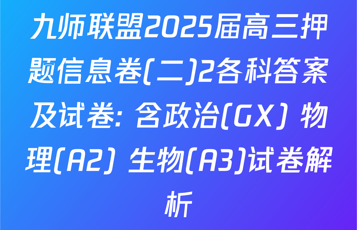 九师联盟2025届高三押题信息卷(二)2各科答案及试卷: 含政治(GX) 物理(A2) 生物(A3)试卷解析