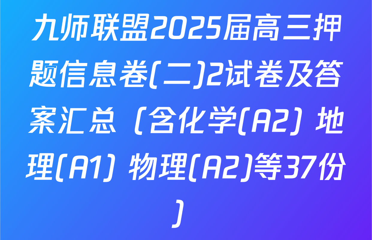 九师联盟2025届高三押题信息卷(二)2试卷及答案汇总（含化学(A2) 地理(A1) 物理(A2)等37份）