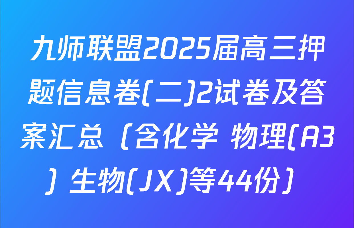 九师联盟2025届高三押题信息卷(二)2试卷及答案汇总（含化学 物理(A3) 生物(JX)等44份）