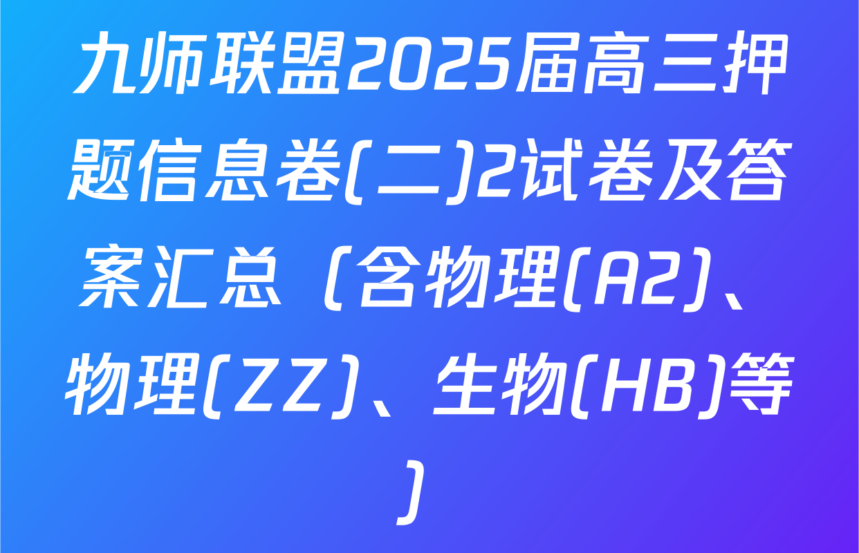 九师联盟2025届高三押题信息卷(二)2试卷及答案汇总（含物理(A2)、物理(ZZ)、生物(HB)等）