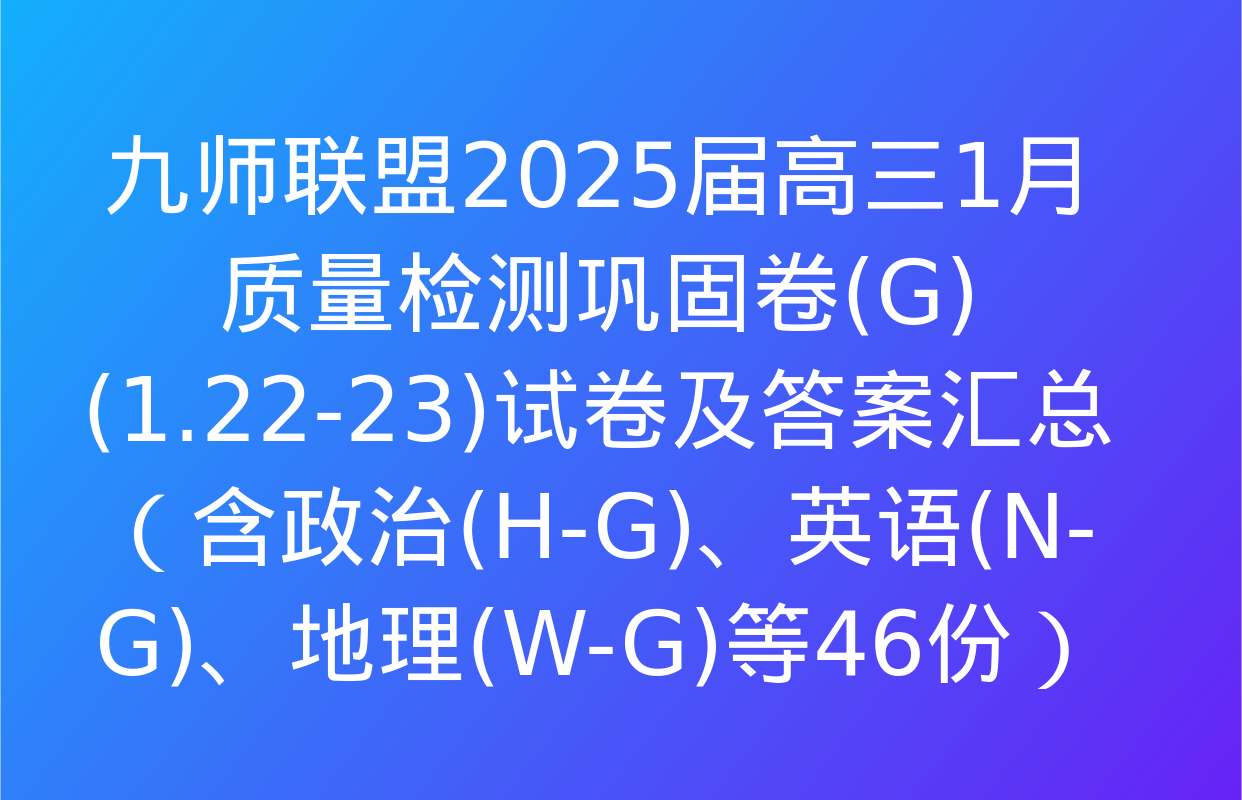 九师联盟2025届高三1月质量检测巩固卷(G)(1.22-23)试卷及答案汇总（含政治(H-G)、英语(N-G)、地理(W-G)等46份）