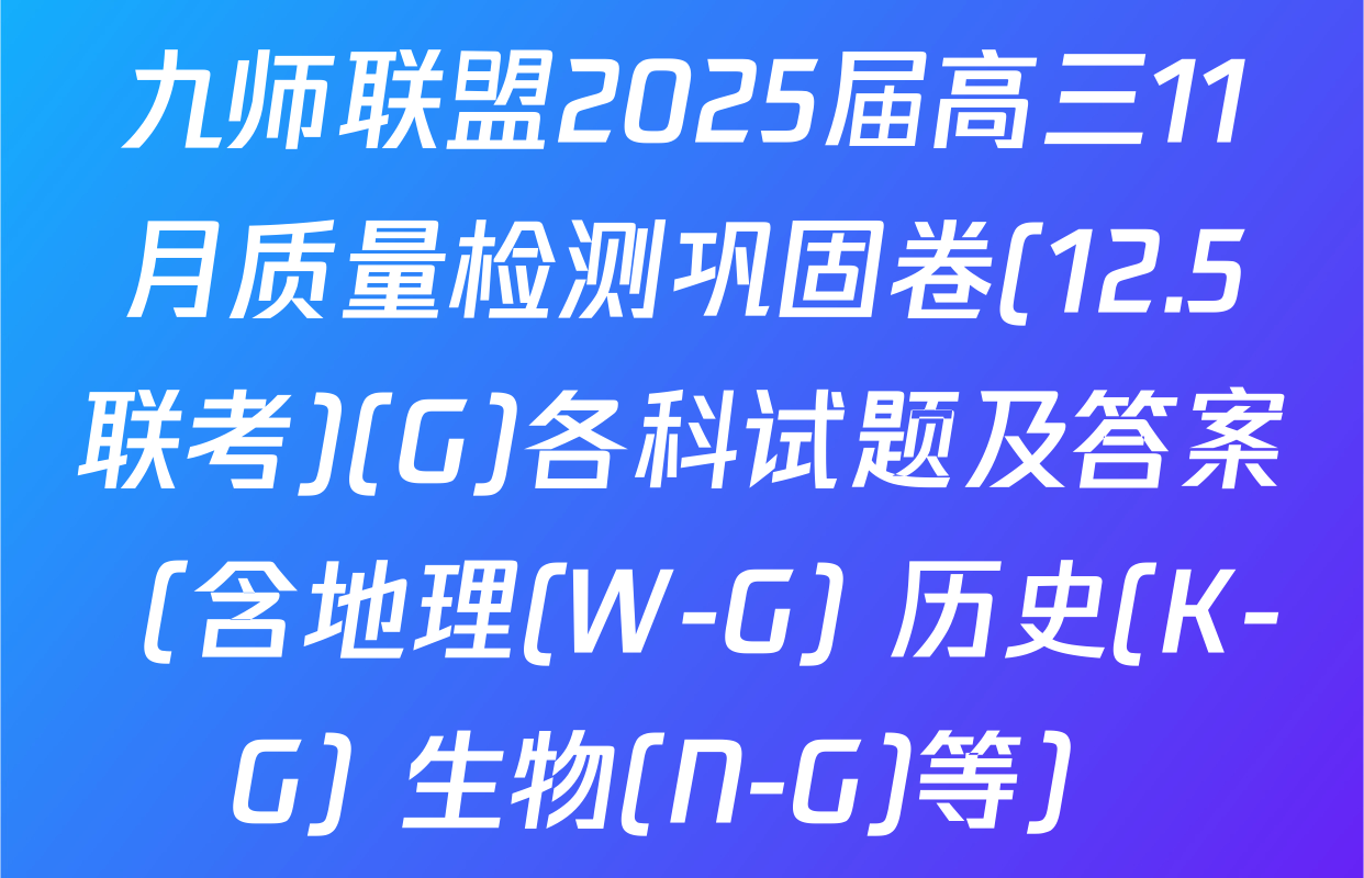 九师联盟2025届高三11月质量检测巩固卷(12.5联考)(G)各科试题及答案（含地理(W-G) 历史(K-G) 生物(N-G)等）