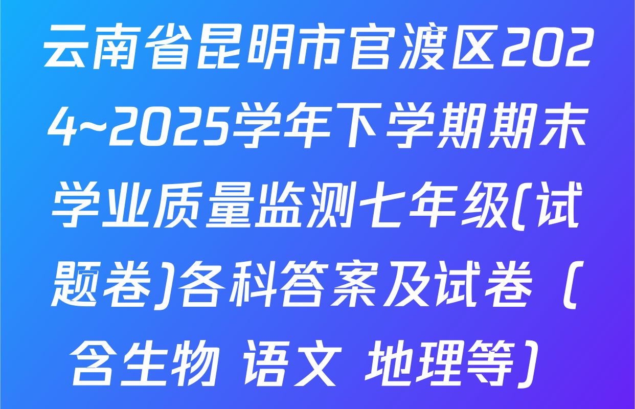 云南省昆明市官渡区2024~2025学年下学期期末学业质量监测七年级(试题卷)各科答案及试卷（含生物 语文 地理等）
