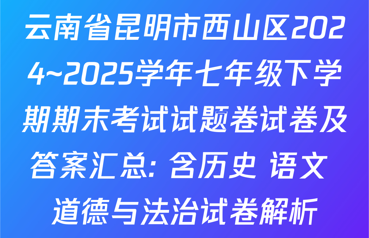云南省昆明市西山区2024~2025学年七年级下学期期末考试试题卷试卷及答案汇总: 含历史 语文 道德与法治试卷解析