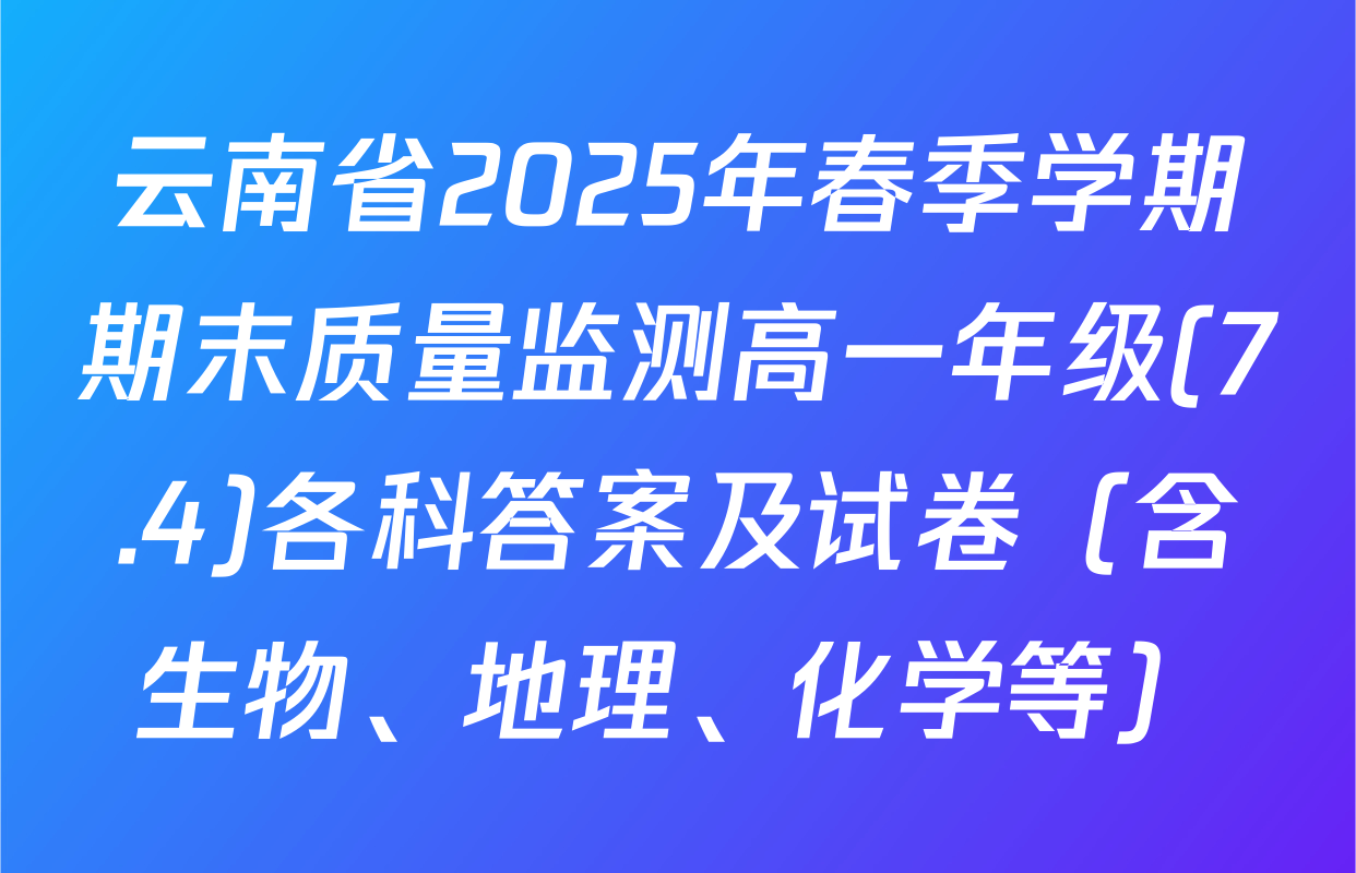 云南省2025年春季学期期末质量监测高一年级(7.4)各科答案及试卷（含生物、地理、化学等）