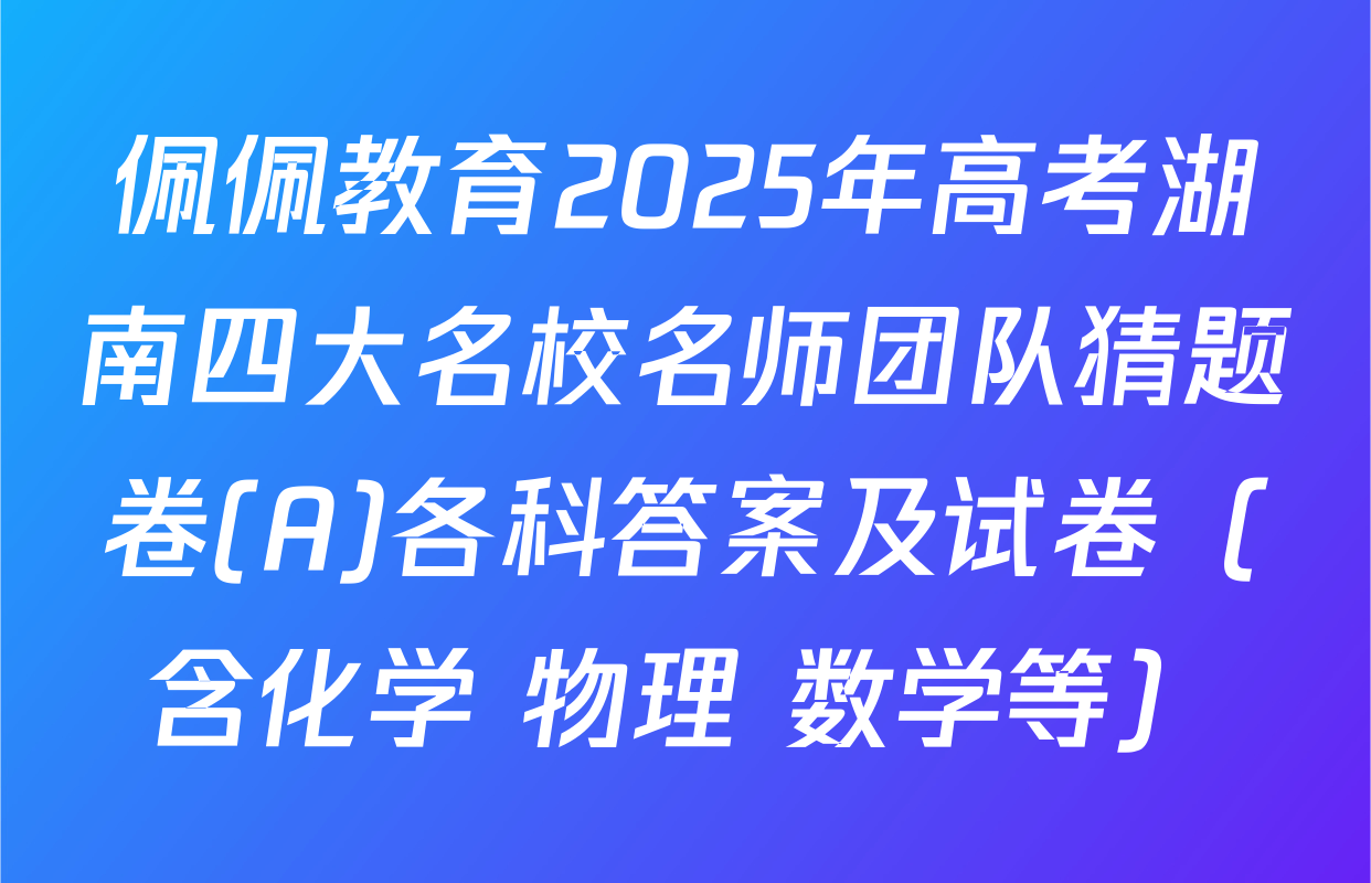 佩佩教育2025年高考湖南四大名校名师团队猜题卷(A)各科答案及试卷（含化学 物理 数学等）
