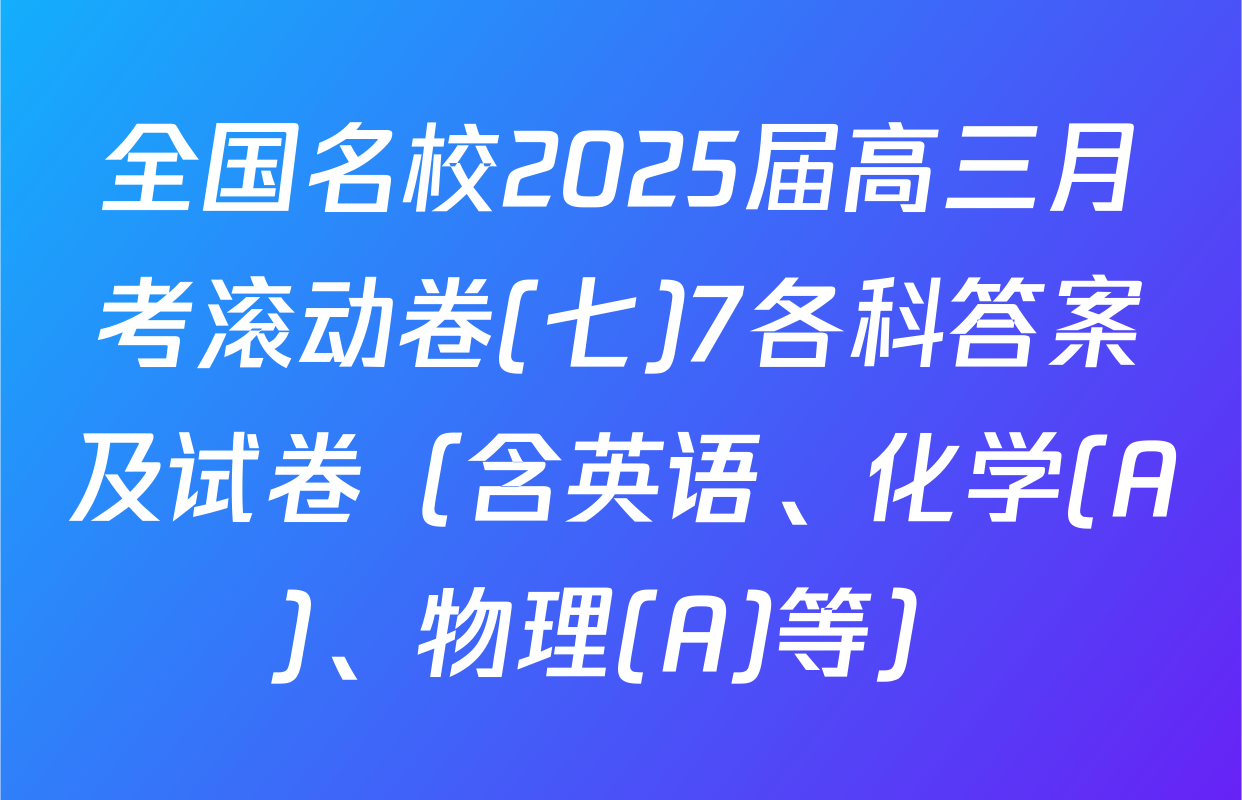 全国名校2025届高三月考滚动卷(七)7各科答案及试卷（含英语、化学(A)、物理(A)等）