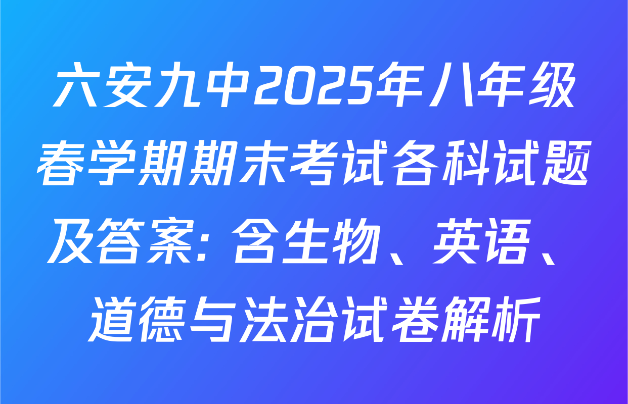 六安九中2025年八年级春学期期末考试各科试题及答案: 含生物、英语、道德与法治试卷解析